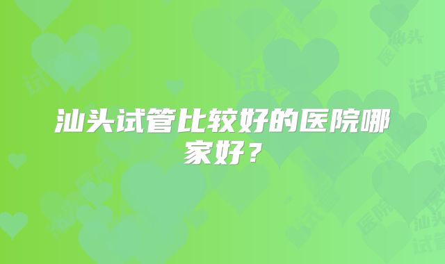 汕头试管比较好的医院哪家好?