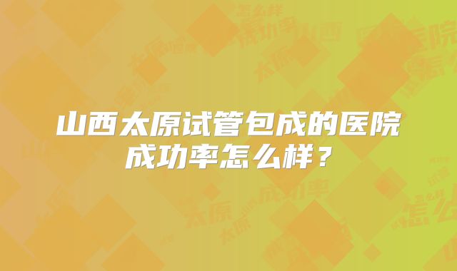 山西太原试管包成的医院成功率怎么样?