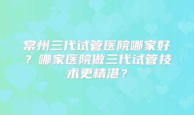 常州三代试管医院哪家好?哪家医院做三代试管技术更精湛?