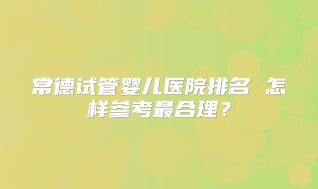 常德试管婴儿医院排名 怎样参考最合理？