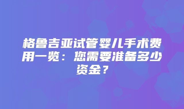 格鲁吉亚试管婴儿手术费用一览:您需要准备多少资金?