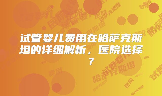 试管婴儿费用在哈萨克斯坦的详细解析,医院选择 안내?