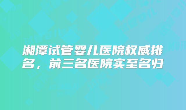 湘潭试管婴儿医院权威排名，前三名医院实至名归
