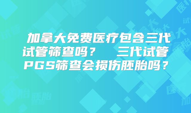 ‌加拿大免费医疗包含三代试管筛查吗？‌‌三代试管PGS筛查会损伤胚胎吗？‌
