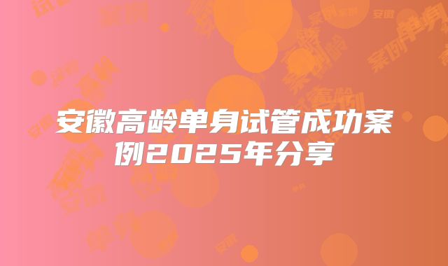 安徽高龄单身试管成功案例2025年分享