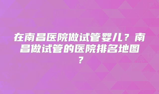 在南昌医院做试管婴儿?南昌做试管的医院排名地图?