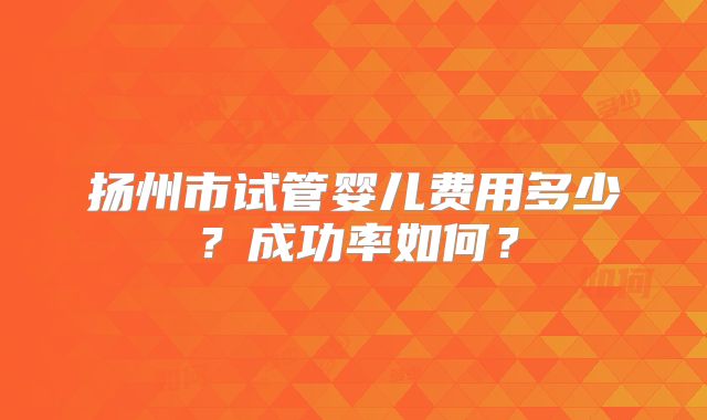 扬州市试管婴儿费用多少？成功率如何？