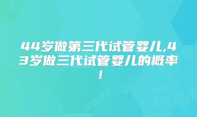 44岁做第三代试管婴儿,43岁做三代试管婴儿的概率!