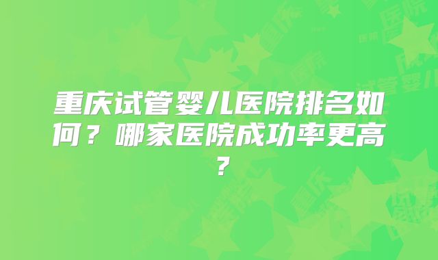 重庆试管婴儿医院排名如何?哪家医院成功率更高?