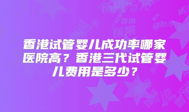 香港试管婴儿成功率哪家医院高?香港三代试管婴儿费用是多少?