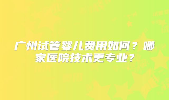 广州试管婴儿费用如何？哪家医院技术更专业？