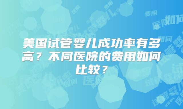 美国试管婴儿成功率有多高？不同医院的费用如何比较？