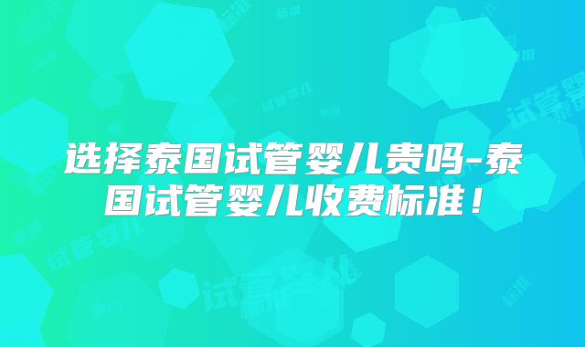选择泰国试管婴儿贵吗-泰国试管婴儿收费标准!