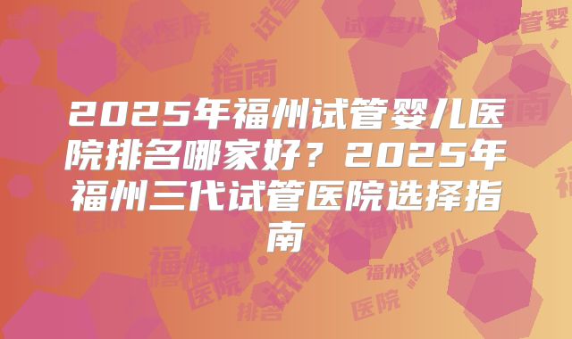 2025年福州试管婴儿医院排名哪家好?2025年福州三代试管医院选择指南