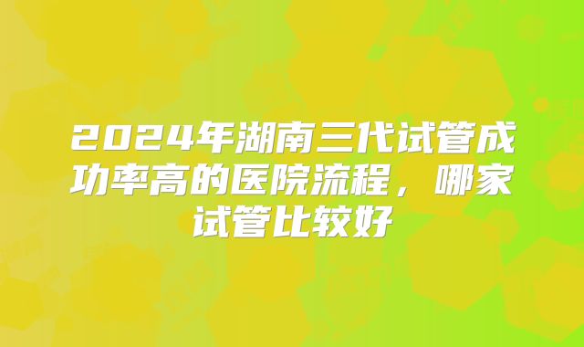 2024年湖南三代试管成功率高的医院流程，哪家试管比较好