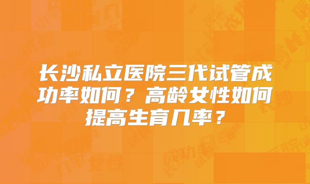 长沙私立医院三代试管成功率如何?高龄女性如何提高生育几率?