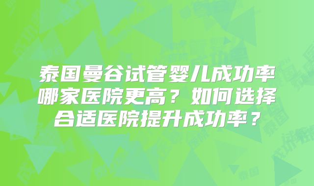 泰国曼谷试管婴儿成功率哪家医院更高?如何选择合适医院提升成功率?