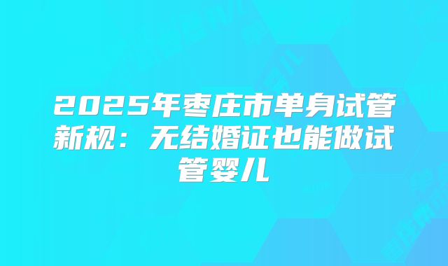 2025年枣庄市单身试管新规:无结婚证也能做试管婴儿