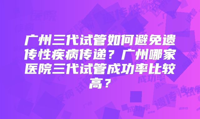 广州三代试管如何避免遗传性疾病传递?广州哪家医院三代试管成功率比较高?