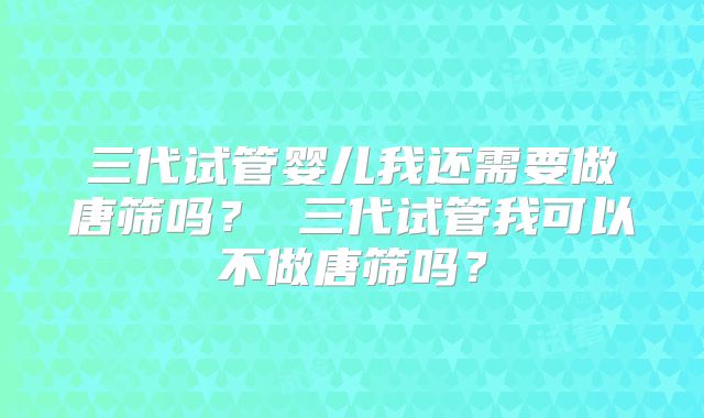 三代试管婴儿我还需要做唐筛吗? 三代试管我可以不做唐筛吗?