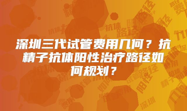 深圳三代试管费用几何?抗精子抗体阳性治疗路径如何规划?