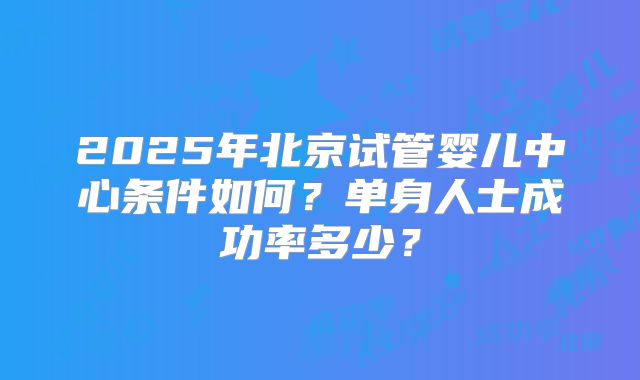 2025年北京试管婴儿中心条件如何?单身人士成功率多少?