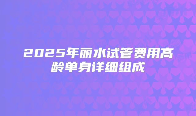 2025年丽水试管费用高龄单身详细组成