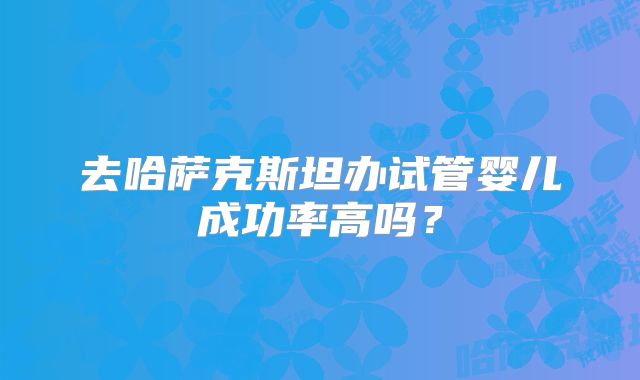 去哈萨克斯坦办试管婴儿成功率高吗？