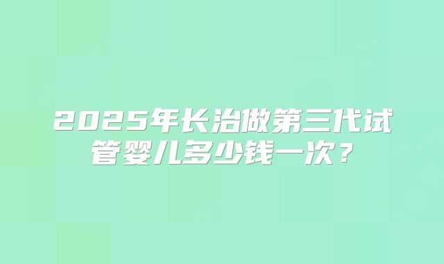 2025年长治做第三代试管婴儿多少钱一次?