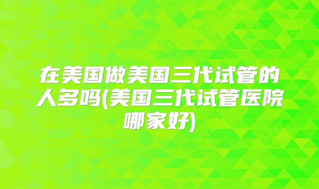 在美国做美国三代试管的人多吗(美国三代试管医院哪家好)