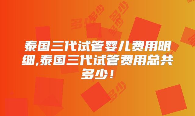 泰国三代试管婴儿费用明细,泰国三代试管费用总共多少！