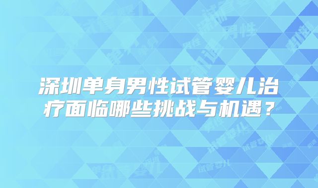 深圳单身男性试管婴儿治疗面临哪些挑战与机遇?