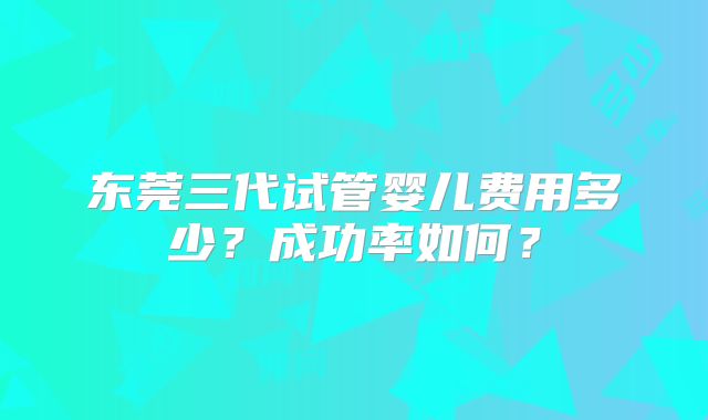 东莞三代试管婴儿费用多少?成功率如何?