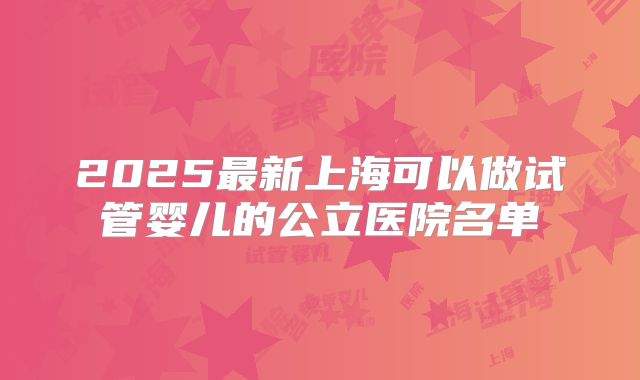 2025最新上海可以做试管婴儿的公立医院名单