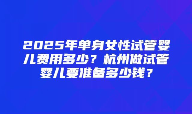 2025年单身女性试管婴儿费用多少?杭州做试管婴儿要准备多少钱?