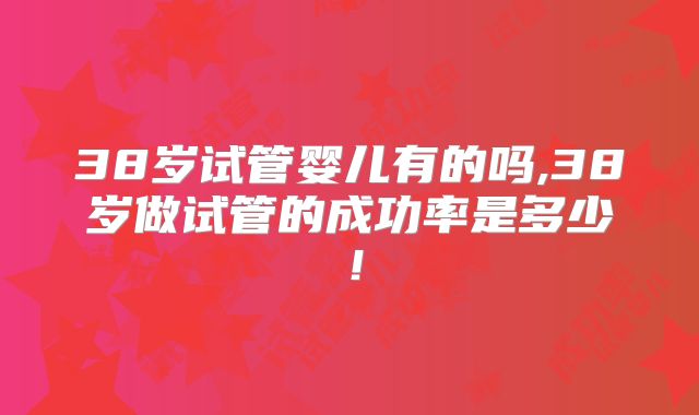 38岁试管婴儿有的吗,38岁做试管的成功率是多少!
