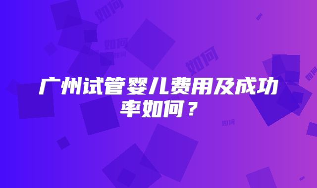 广州试管婴儿费用及成功率如何?