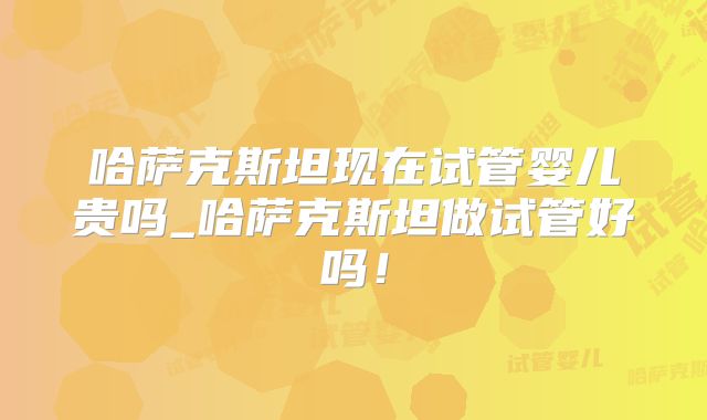 哈萨克斯坦现在试管婴儿贵吗_哈萨克斯坦做试管好吗!