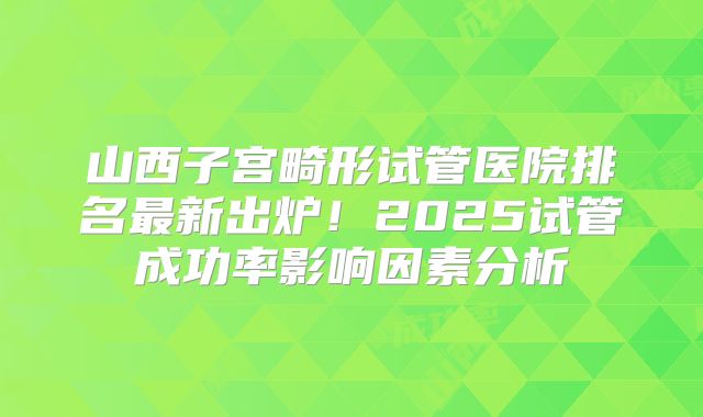 山西子宫畸形试管医院排名最新出炉！2025试管成功率影响因素分析