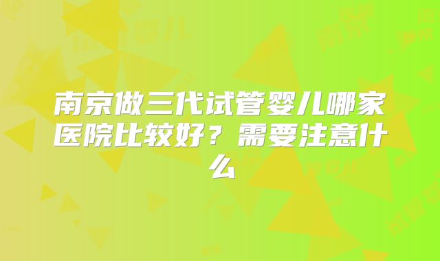 南京做三代试管婴儿哪家医院比较好?需要注意什么