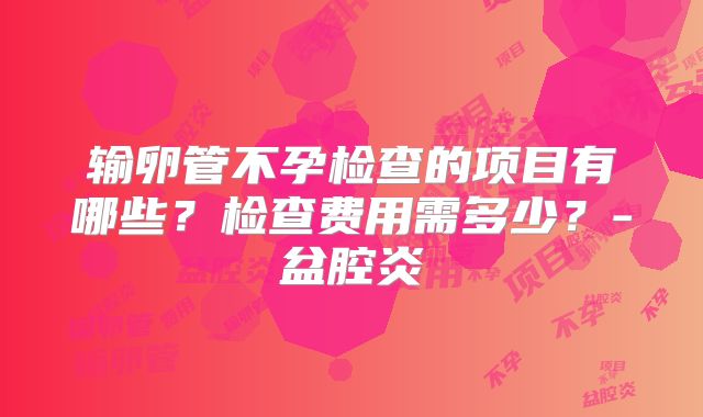 输卵管不孕检查的项目有哪些?检查费用需多少?-盆腔炎