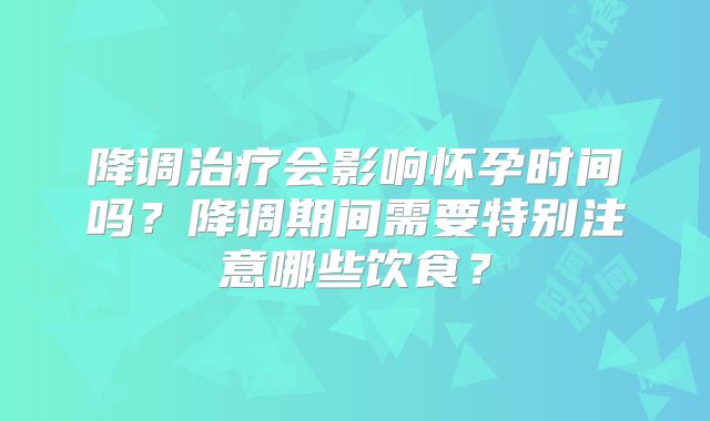 降调治疗会影响怀孕时间吗？降调期间需要特别注意哪些饮食？