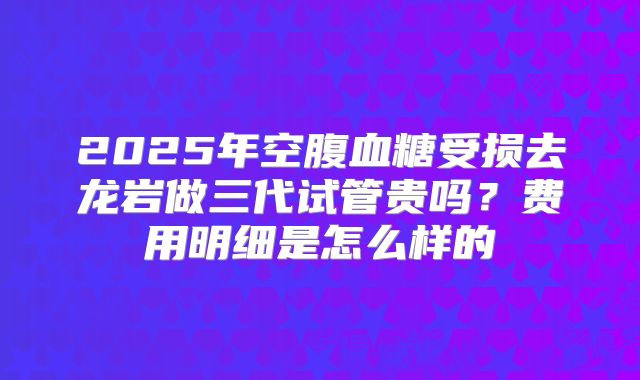 2025年空腹血糖受损去龙岩做三代试管贵吗？费用明细是怎么样的