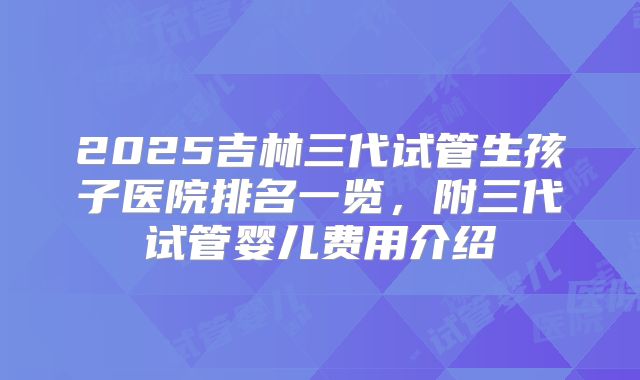 2025吉林三代试管生孩子医院排名一览,附三代试管婴儿费用介绍