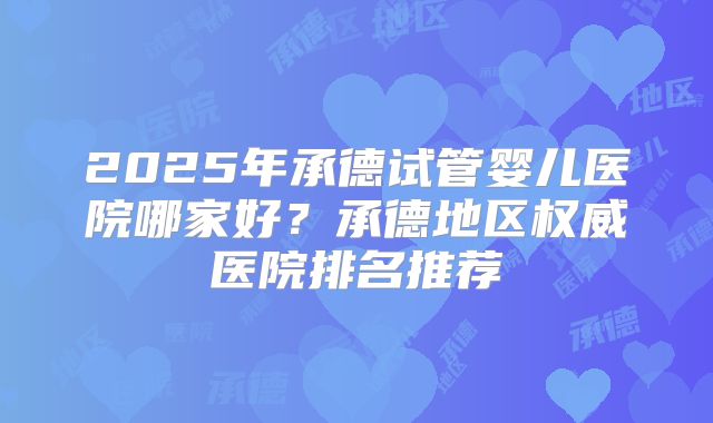 2025年承德试管婴儿医院哪家好？承德地区权威医院排名推荐