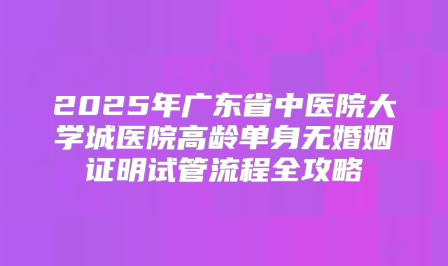 2025年广东省中医院大学城医院高龄单身无婚姻证明试管流程全攻略