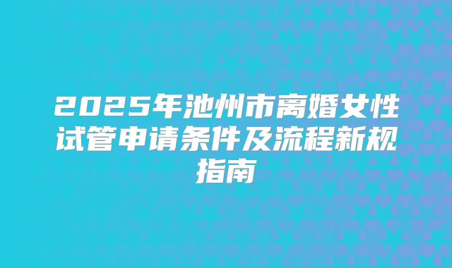 2025年池州市离婚女性试管申请条件及流程新规指南