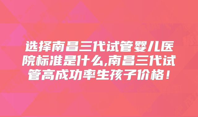 选择南昌三代试管婴儿医院标准是什么,南昌三代试管高成功率生孩子价格！
