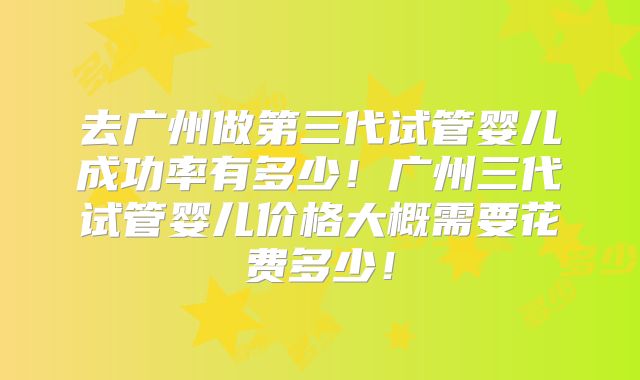 去广州做第三代试管婴儿成功率有多少!广州三代试管婴儿价格大概需要花费多少!