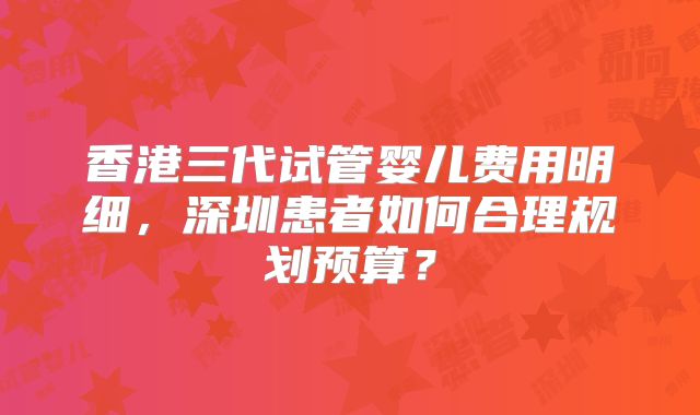 香港三代试管婴儿费用明细，深圳患者如何合理规划预算？